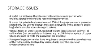 STORAGE ISSUES
• A wallet is a software that stores cryptocurrencies and part of what
enables a person to send and receive cryptocurrencies.
• It stores the private key (a randomized 256-bit long alphanumeric password
shared only the user to decrypt messages encrypted with a sender’s public
key) which enables access to crypto tokens.
• Various forms of wallets exist, from hot wallets (accessible on internet) to
cold wallets (not accessible on internet, e.g. a USB drive or a piece of paper
which one uses to write the password) are available.
• Storage of cryptocurrencies have long been a concern to the space because
of the vulnerability displayed by various hacks over the course of
cryptocurrency history.
 