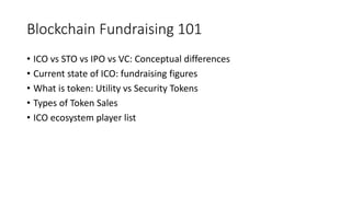 Blockchain Fundraising 101
• ICO vs STO vs IPO vs VC: Conceptual differences
• Current state of ICO: fundraising figures
• What is token: Utility vs Security Tokens
• Types of Token Sales
• ICO ecosystem player list
 