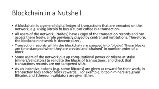 Blockchain in a Nutshell
• A blockchain is a general digital ledger of transactions that are executed on the
network, e.g. using Bitcoin to buy a cup of coffee is a transaction.
• All users of the network, ‘Nodes’, have a copy of the transaction records and can
access them freely, a role previously played by centralized institutions. Therefore,
the blockchain network is ‘decentralized’.
• Transaction records within the blockchain are grouped into ‘blocks’. These blocks
are time stamped when they are created and ‘chained’ in number order of a
block.
• Some users of the network put up computational power or tokens at stake
(miners/validators) to validate the blocks of transactions, and check that
transactions records are not tampered with.
• As an incentive, tokens (e.g. some Bitcoins) are given as reward for their work, in
transaction fees and/or block rewards. . For example, bitcoin miners are given
Bitcoins and Ethereum validators are given Ether.
 