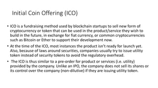 Initial Coin Offering (ICO)
• ICO is a fundraising method used by blockchain startups to sell new form of
cryptocurrency or token that can be used in the product/service they wish to
build in the future, in exchange for fiat currency, or common cryptocurrencies
such as Bitcoin or Ether to support their development now.
• At the time of the ICO, most instances the product isn’t ready for launch yet.
Also, because of laws around securities, companies usually try to issue utility
token instead of security tokens to avoid the regulatory overhead.
• The ICO is thus similar to a pre-order for product or services (i.e. utility)
provided by the company. Unlike an IPO, the company does not sell its shares or
its control over the company (non-dilutive) if they are issuing utility token.
 