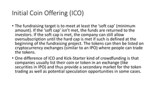 Initial Coin Offering (ICO)
• The fundraising target is to meet at least the ‘soft cap’ (minimum
amount). If the ‘soft cap’ isn’t met, the funds are returned to the
investors. If the soft cap is met, the company can still allow
oversubscription until the hard cap is met if such is defined at the
beginning of the fundraising project. The tokens can then be listed on
cryptocurrency exchanges (similar to an IPO) where people can trade
the tokens.
• One difference of ICO and Kick-Starter kind of crowdfunding is that
companies usually list their coin or token in an exchange (like
securities in IPO) and thus provide a secondary market for the token
trading as well as potential speculation opportunities in some cases.
 