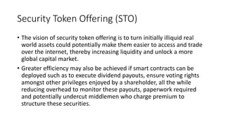 Security Token Offering (STO)
• The vision of security token offering is to turn initially illiquid real
world assets could potentially make them easier to access and trade
over the internet, thereby increasing liquidity and unlock a more
global capital market.
• Greater efficiency may also be achieved if smart contracts can be
deployed such as to execute dividend payouts, ensure voting rights
amongst other privileges enjoyed by a shareholder, all the while
reducing overhead to monitor these payouts, paperwork required
and potentially undercut middlemen who charge premium to
structure these securities.
 