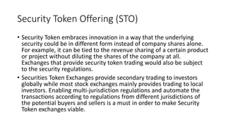 Security Token Offering (STO)
• Security Token embraces innovation in a way that the underlying
security could be in different form instead of company shares alone.
For example, it can be tied to the revenue sharing of a certain product
or project without diluting the shares of the company at all.
Exchanges that provide security token trading would also be subject
to the security regulations.
• Securities Token Exchanges provide secondary trading to investors
globally while most stock exchanges mainly provides trading to local
investors. Enabling multi-jurisdiction regulations and automate the
transactions according to regulations from different jurisdictions of
the potential buyers and sellers is a must in order to make Security
Token exchanges viable.
 