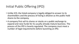Initial Public Offering (IPO)
• Unlike ICO, the listed company is legally obliged to answer to its
shareholders and the process of listing is dilutive as the public hold
shares to the company.
• A company first sell its shares or stocks on a public exchange to
expand and raise funds for its usually already-mature business. The
process of the IPO is heavily regulated. The company must meet a
number of legal requirements before launching an IPO.
 