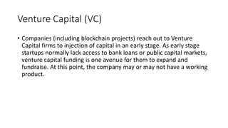 Venture Capital (VC)
• Companies (including blockchain projects) reach out to Venture
Capital firms to injection of capital in an early stage. As early stage
startups normally lack access to bank loans or public capital markets,
venture capital funding is one avenue for them to expand and
fundraise. At this point, the company may or may not have a working
product.
 