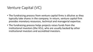 Venture Capital (VC)
• The fundraising process from venture capital firms is dilutive as they
typically take shares in the company. In return, venture capital firm
provides monetary resources, technical and managerial expertise.
• The fundraising process helps projects raises funds from the
institutional investors (the VCs), who are usually backed by other
institutional investors and accredited investors.
 