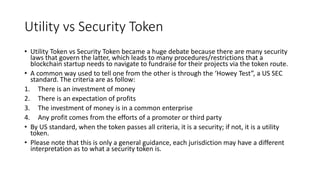 Utility vs Security Token
• Utility Token vs Security Token became a huge debate because there are many security
laws that govern the latter, which leads to many procedures/restrictions that a
blockchain startup needs to navigate to fundraise for their projects via the token route.
• A common way used to tell one from the other is through the ‘Howey Test”, a US SEC
standard. The criteria are as follow:
1. There is an investment of money
2. There is an expectation of profits
3. The investment of money is in a common enterprise
4. Any profit comes from the efforts of a promoter or third party
• By US standard, when the token passes all criteria, it is a security; if not, it is a utility
token.
• Please note that this is only a general guidance, each jurisdiction may have a different
interpretation as to what a security token is.
 