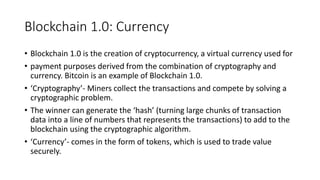 Blockchain 1.0: Currency
• Blockchain 1.0 is the creation of cryptocurrency, a virtual currency used for
• payment purposes derived from the combination of cryptography and
currency. Bitcoin is an example of Blockchain 1.0.
• ‘Cryptography’- Miners collect the transactions and compete by solving a
cryptographic problem.
• The winner can generate the ‘hash’ (turning large chunks of transaction
data into a line of numbers that represents the transactions) to add to the
blockchain using the cryptographic algorithm.
• ‘Currency’- comes in the form of tokens, which is used to trade value
securely.
 