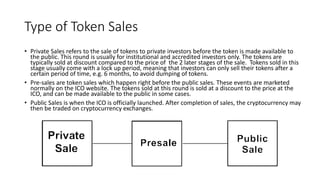 Type of Token Sales
• Private Sales refers to the sale of tokens to private investors before the token is made available to
the public. This round is usually for institutional and accredited investors only. The tokens are
typically sold at discount compared to the price of the 2 later stages of the sale. Tokens sold in this
stage usually come with a lock up period, meaning that investors can only sell their tokens after a
certain period of time, e.g. 6 months, to avoid dumping of tokens.
• Pre-sales are token sales which happen right before the public sales. These events are marketed
normally on the ICO website. The tokens sold at this round is sold at a discount to the price at the
ICO, and can be made available to the public in some cases.
• Public Sales is when the ICO is officially launched. After completion of sales, the cryptocurrency may
then be traded on cryptocurrency exchanges.
 