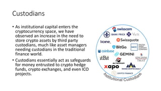 Custodians
• As institutional capital enters the
cryptocurrency space, we have
observed an increase in the need to
store crypto assets by third party
custodians, much like asset managers
needing custodians in the traditional
finance world.
• Custodians essentially act as safeguards
for money entrusted to crypto hedge
funds, crypto exchanges, and even ICO
projects.
 