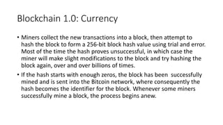 Blockchain 1.0: Currency
• Miners collect the new transactions into a block, then attempt to
hash the block to form a 256-bit block hash value using trial and error.
Most of the time the hash proves unsuccessful, in which case the
miner will make slight modifications to the block and try hashing the
block again, over and over billions of times.
• If the hash starts with enough zeros, the block has been successfully
mined and is sent into the Bitcoin network, where consequently the
hash becomes the identifier for the block. Whenever some miners
successfully mine a block, the process begins anew.
 
