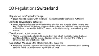 ICO Regulations Switzerland
• Regulation for Crypto Exchange
• Legal, need to register with the Swiss Financial Market Supervisory Authority.
• Attitude towards ICO activities
• Open, regulator focuses on the economic function and purpose of the tokens. The
key factors are the underlying purpose of the tokens and whether they are already
tradeable or transferable. Each ICO has to be decided case by case according to its
merits.
• Taxation on cryptocurrencies
• "Some tokens maybe eligible to Stamp Duty tax, which ranges between 7.5 base
points and 30 base points. Income tax is dependent on whether the entity is
structured as a Foundation or not."
• Supportive Measures for blockchain/ICO projects
• Possibility to allow cryptocurrency industry to have access to conventional banking
services in the country earliest by the end of 2018
 