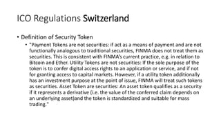 ICO Regulations Switzerland
• Definition of Security Token
• "Payment Tokens are not securities: if act as a means of payment and are not
functionally analogous to traditional securities, FINMA does not treat them as
securities. This is consistent with FINMA’s current practice, e.g. in relation to
Bitcoin and Ether. Utility Tokens are not securities: If the sole purpose of the
token is to confer digital access rights to an application or service, and if not
for granting access to capital markets. However, if a utility token additionally
has an investment purpose at the point of issue, FINMA will treat such tokens
as securities. Asset Token are securities: An asset token qualifies as a security
if it represents a derivative (i.e. the value of the conferred claim depends on
an underlying asset)and the token is standardized and suitable for mass
trading."
 