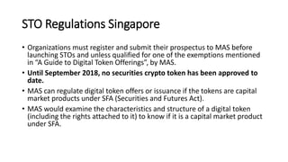 STO Regulations Singapore
• Organizations must register and submit their prospectus to MAS before
launching STOs and unless qualified for one of the exemptions mentioned
in “A Guide to Digital Token Offerings”, by MAS.
• Until September 2018, no securities crypto token has been approved to
date.
• MAS can regulate digital token offers or issuance if the tokens are capital
market products under SFA (Securities and Futures Act).
• MAS would examine the characteristics and structure of a digital token
(including the rights attached to it) to know if it is a capital market product
under SFA.
 