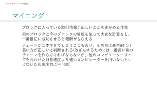 マイニング
ブロックチェーンの仕組み
ブロックに入っている取引情報が正しいことを確かめる作業
前のブロックと今のブロックの情報を使って大変な計算をし、
一番最初に成功させると報酬がもらえる
チェーンが二本できてしまうこともあり、その時は基本的には
長い方が正しいと判断される(改ざんするためには一番長い偽の
チェーンを作らなければならないが、他のコンピューターすべ
てを合わせた計算速度より速いコンピューターを用いないとい
けないため現実的に不可能)
 