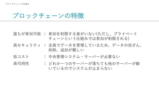 ブロックチェーンの特徴
ブロックチェーンの仕組み
参加を制限する者がいない(ただし、プライベート
チェーンという仕組みでは参加が制限される)
誰もが参加可能
：
全員でデータを管理しているため、データの改ざん、
削除、追加が難しい
中央管理システム・サーバーが必要ない
どれか一つのサーバーが落ちても他のサーバーが動
いているのでシステムが止まらない
：
：
：
高セキュリティ
低コスト
高可用性
 