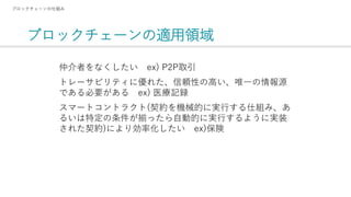 ブロックチェーンの適用領域
ブロックチェーンの仕組み
仲介者をなくしたい ex) P2P取引
トレーサビリティに優れた、信頼性の高い、唯一の情報源
である必要がある ex) 医療記録
スマートコントラクト(契約を機械的に実行する仕組み、あ
るいは特定の条件が揃ったら自動的に実行するように実装
された契約)により効率化したい ex)保険
 