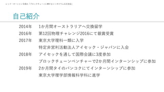 自己紹介
レッド・オーシャンを航れ「ブロックチェーンに関するシンポジウム＆交流会」
2014年
2016年
2017年
2018年
2019年
1か月間オーストラリアへ交換留学
第12回物理チャレンジ2016にて銀賞受賞
東京大学理科一類に入学
特定非営利活動法人アイセック・ジャパンに入会
アイセックを通して国際会議に3度参加
ブロックチェーンベンチャーで2か月間インターンシップに参加
2か月間タイのバンコクにてインターンシップに参加
東京大学理学部情報科学科に進学
 