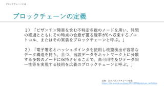 ブロックチェーンの定義
ブロックチェーンとは
１）「ビザンチン障害を含む不特定多数のノードを用い、時間
の経過とともにその時点の合意が覆る確率が0へ収束するプロ
トコル、またはその実装をブロックチェーンと呼ぶ。」
２）「電子署名とハッシュポインタを使用し改竄検出が容易な
データ構造を持ち、且つ、当該データをネットワーク上に分散
する多数のノードに保持させることで、高可用性及びデータ同
一性等を実現する技術を広義のブロックチェーンと呼ぶ。」
出典：日本ブロックチェーン協会
https://jba-web.jp/archives/2011003blockchain_definition
 