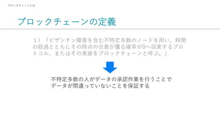 ブロックチェーンの定義
ブロックチェーンとは
１）「ビザンチン障害を含む不特定多数のノードを用い、時間
の経過とともにその時点の合意が覆る確率が0へ収束するプロ
トコル、またはその実装をブロックチェーンと呼ぶ。」
不特定多数の人がデータの承認作業を行うことで
データが間違っていないことを保証する
 
