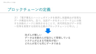 ブロックチェーンの定義
ブロックチェーンとは
２）「電子署名とハッシュポインタを使用し改竄検出が容易な
データ構造を持ち、且つ、当該データをネットワーク上に分散
する多数のノードに保持させることで、高可用性及びデータ同
一性等を実現する技術を広義のブロックチェーンと呼ぶ。」
改ざんが難しい
データは多数の人が協力して管理している
システムが止まる可能性が低い
どの人が見ても同じデータである
 