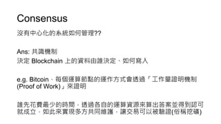 Consensus
沒有中心化的系統如何管理??
Ans: 共識機制
決定 Blockchain 上的資料由誰決定、如何寫入
e.g. Bitcoin，每個運算節點的運作方式會透過「工作量證明機制
(Proof of Work)」來證明
誰先花費最少的時間，透過各自的運算資源來算出答案並得到認可
就成立，如此來實現多方共同維護，讓交易可以被驗證(俗稱挖礦)
 
