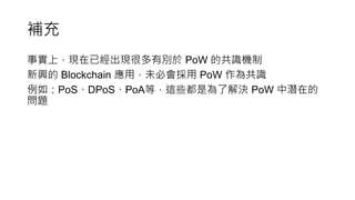 補充
事實上，現在已經出現很多有別於 PoW 的共識機制
新興的 Blockchain 應用，未必會採用 PoW 作為共識
例如：PoS、DPoS、PoA等，這些都是為了解決 PoW 中潛在的
問題
 