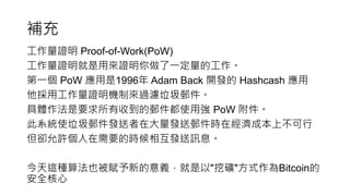 補充
工作量證明 Proof-of-Work(PoW)
工作量證明就是用來證明你做了一定量的工作。
第一個 PoW 應用是1996年 Adam Back 開發的 Hashcash 應用
他採用工作量證明機制來過濾垃圾郵件。
具體作法是要求所有收到的郵件都使用強 PoW 附件。
此系統使垃圾郵件發送者在大量發送郵件時在經濟成本上不可行
但卻允許個人在需要的時候相互發送訊息。
今天這種算法也被賦予新的意義，就是以"挖礦"方式作為Bitcoin的
安全核心
 