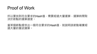 Proof of Work
所以要找到符合要求的Hash值，需要經過大量運算，運算時間取
決於節點的運算速度。
當某個節點提供出一個符合要求的Hash值，就說明該節點確實經
過大量的嘗試運算。
 
