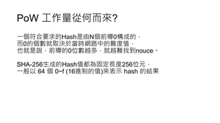 PoW 工作量從何而來?
一個符合要求的Hash是由N個前導0構成的，
而0的個數就取決於當時網路中的難度值，
也就是說，前導的0位數越多，就越難找到nouce。
SHA-256生成的Hash值都為固定長度256位元，
一般以 64 個 0~f (16進制的值)來表示 hash 的結果
 