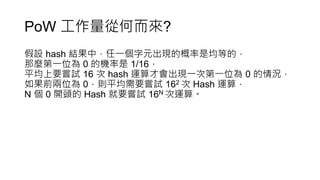 PoW 工作量從何而來?
假設 hash 結果中，任一個字元出現的概率是均等的，
那麼第一位為 0 的機率是 1/16，
平均上要嘗試 16 次 hash 運算才會出現一次第一位為 0 的情況，
如果前兩位為 0，則平均需要嘗試 162 次 Hash 運算，
N 個 0 開頭的 Hash 就要嘗試 16N 次運算。
 