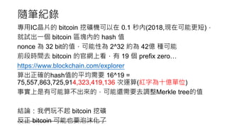 隨筆紀錄
專用IC晶片的 bitcoin 挖礦機可以在 0.1 秒內(2018,現在可能更短)，
就試出一個 bitcoin 區塊內的 hash 值
nonce 為 32 bit的值，可能性為 2^32 約為 42億 種可能
前段時間去 bitcoin 的官網上看，有 19 個 prefix zero…
https://www.blockchain.com/explorer
算出正確的hash值的平均需要 16^19 =
75,557,863,725,914,323,419,136 次運算(紅字為十億單位)
事實上是有可能算不出來的，可能還需要去調整Merkle tree的值
結論：我們玩不起 bitcoin 挖礦
反正 bitcoin 可能也要泡沫化了
 