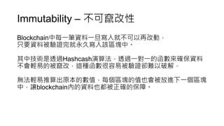 Immutability – 不可竄改性
Blockchain中每一筆資料一旦寫入就不可以再改動，
只要資料被驗證完就永久寫入該區塊中。
其中技術是透過Hashcash演算法，透過一對一的函數來確保資料
不會輕易的被竄改，這種函數很容易被驗證卻難以破解，
無法輕易推算出原本的數值，每個區塊的值也會被放進下一個區塊
中，讓blockchain內的資料也都被正確的保障。
 