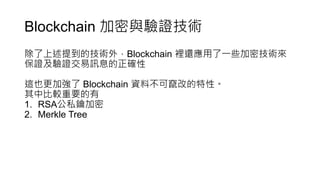 Blockchain 加密與驗證技術
除了上述提到的技術外，Blockchain 裡還應用了一些加密技術來
保證及驗證交易訊息的正確性
這也更加強了 Blockchain 資料不可竄改的特性。
其中比較重要的有
1. RSA公私鑰加密
2. Merkle Tree
 