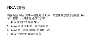 RSA 加密
現在假設 Alice 要傳一個訊息給 Bob，希望訊息加密過後只有 Bob
可以解密，大概會經過如下步驟：
1. Bob 傳他的公鑰給 Alice
2. Alice 使用 Bob 的公鑰加密訊息
3. Alice 將加密過後的訊息傳給 Bob
4. Bob 用他的私鑰解密訊息
 
