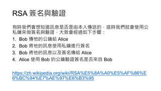RSA 簽名與驗證
有時我們會想知道訊息是否是由本人傳送的，這時我們就會使用公
私鑰來做簽名與驗證，大致會經過如下步驟：
1. Bob 傳他的公鑰給 Alice
2. Bob 將他的訊息使用私鑰進行簽名
3. Bob 將他的訊息以及簽名傳給 Alice
4. Alice 使用 Bob 的公鑰驗證簽名是否來自 Bob
https://zh.wikipedia.org/wiki/RSA%E5%8A%A0%E5%AF%86%E
6%BC%94%E7%AE%97%E6%B3%95
 