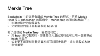 Merkle Tree
Blockchain 中的交易會組成 Merkle Tree 的形式，再將 Merkle
Root 放入 Blockchain 的區塊中，Merkle tree 的資料結構如下：
• 樹葉節點放的就是資料
• 父節點放的是子節點資料的 hash 值
有了這樣的 Merkle Tree，我們就可以：
• 用 hash 來代表資料，即使是很大量的資料也可以用一個簡單的
hash 來表示
• 如此要下載資料與驗證資料就可以同步進行，這在分散式系統
非常重要
 