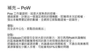 補充 – PoW
Pow 工作量證明，就是大家熟悉的挖礦，
通過運算，計算出一個滿足規則的隨機數，即獲得本次記帳權，
發出本輪需要記錄的數據，全網其它節點驗證後一起儲存；
優點:
完全去中心化，節點自由進出；
缺點:
目前bitcoin已經吸引全球大部分的算力，其它再用PoW共識機制
的區塊鏈應用很難獲得相同的算力來保障自身的安全；
挖礦造成大量的資源浪費；共識達成的周期較長，不適合商業應用
資源掌握在少數人手裡，可能會有51%攻擊的問題
 