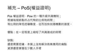補充 – PoS(權益證明)
Pos 權益證明，Pow 的一種升級共識機制；
根據每個節點所占代幣的比例和時間；
等比例的降低挖礦難度，從而加快找隨機數的速度。
優點：在一定程度上縮短了共識達成的時間
缺點:
還是需要挖礦，本質上沒有解決商業應用的痛點
資源還是掌握在少數人手裡
 