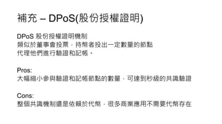 補充 – DPoS(股份授權證明)
DPoS 股份授權證明機制
類似於董事會投票，持幣者投出一定數量的節點
代理他們進行驗證和記帳。
Pros:
大幅縮小參與驗證和記帳節點的數量，可達到秒級的共識驗證
Cons:
整個共識機制還是依賴於代幣，很多商業應用不需要代幣存在
 