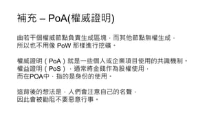 補充 – PoA(權威證明)
由若干個權威節點負責生成區塊，而其他節點無權生成，
所以也不用像 PoW 那樣進行挖礦。
權威證明（PoA）就是一些個人或企業項目使用的共識機制。
權益證明（PoS），通常將金錢作為股權使用，
而在POA中，指的是身份的使用。
這背後的想法是，人們會注意自己的名聲，
因此會被勸阻不要惡意行事。
 