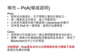 補充 – PoA(權威證明)
Pros:
• 跟其他共識相比，它不需要大量的計算能力，
• 是一種更民主的模式，進入門檻更低。
• 比其他共識更快進行驗證寫入blockchain的動作
• 效率是 PoA 的一個特點，適用於私鍊開發。
Cons:
• 使用身分作為賭注的一個主要問題是匿名性的減少
• 需要一個集中的權威節點來驗證和批准身分，降低了
Blockchain去中心化的程度
也就是說，PoA是在去中心化與提高效率之間做了妥協
較適合私鍊的部屬
 