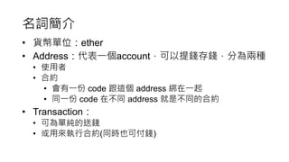 名詞簡介
• 貨幣單位：ether
• Address：代表一個account，可以提錢存錢，分為兩種
• 使用者
• 合約
• 會有一份 code 跟這個 address 綁在一起
• 同一份 code 在不同 address 就是不同的合約
• Transaction：
• 可為單純的送錢
• 或用來執行合約(同時也可付錢)
 