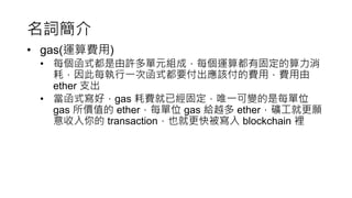 名詞簡介
• gas(運算費用)
• 每個函式都是由許多單元組成，每個運算都有固定的算力消
耗，因此每執行一次函式都要付出應該付的費用，費用由
ether 支出
• 當函式寫好，gas 耗費就已經固定，唯一可變的是每單位
gas 所價值的 ether，每單位 gas 給越多 ether，礦工就更願
意收入你的 transaction，也就更快被寫入 blockchain 裡
 