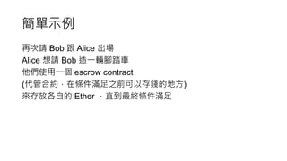 簡單示例
再次請 Bob 跟 Alice 出場
Alice 想請 Bob 造一輛腳踏車
他們使用一個 escrow contract
(代管合約，在條件滿足之前可以存錢的地方)
來存放各自的 Ether ，直到最終條件滿足
 