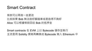 Smart Contract
條款可以再做一些更改
比如如果 Bob 無法造好腳踏車或是造得不夠好
Alice 可以根據條款回收 Bob 的抵押金
Smart contracts 在 EVM 上以 Bytecode 儲存並執行
主流是用 Solidity 撰寫再轉換成 Bytecode 寫入 Ethereum 中
 