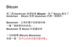 Bitcoin
第二個 blockchain 起源就是 Bitcoin。為了 Bitcoin 產生了
blockchain， Bitcoin 就是 blockchain 的第一個應用。
Blockchain，公眾的電子紀錄資料庫，
一種「寫錄資料的技術」。
Blockchain 是 Bitcoin 的底層技術
一句話解釋 (Bitcoin) Blockchain
他是一個「去中心化的分散式資料庫」
 
