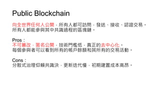 Public Blockchain
向全世界任何人公開，所有人都可訪問，發送、接收、認證交易。
所有人都能參與其中共識過程的區塊鏈。
Pros：
不可篡改，匿名公開，技術門檻低，真正的去中心化。
每個參與者可以看到所有的帳戶餘額和其所有的交易活動。
Cons：
分散式治理仰賴共識決，更新迭代慢，初期建置成本高昂。
 