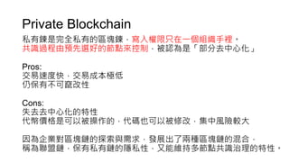 Private Blockchain
私有鍊是完全私有的區塊鍊，寫入權限只在一個組織手裡。
共識過程由預先選好的節點來控制，被認為是「部分去中心化」
Pros:
交易速度快，交易成本極低
仍保有不可竄改性
Cons:
失去去中心化的特性
代幣價格是可以被操作的，代碼也可以被修改，集中風險較大
因為企業對區塊鏈的探索與需求，發展出了兩種區塊鏈的混合，
稱為聯盟鏈，保有私有鏈的隱私性，又能維持多節點共識治理的特性。
 