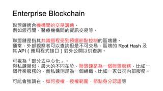 Enterprise Blockchain
聯盟鍊適合機構間的交易溝通。
例如銀行間、醫療機構間的資訊交易等。
聯盟鏈是指其共識過程受到預選節點控制的區塊鏈。
通常，外部觀察者可以查詢但是不可交易，區塊的 Root Hash 及
其 API（應用程式接口）對外公開以供查詢。
可視為「部分去中心化」。
與私鍊類似，最大的不同在於，聯盟鍊是為一個聯盟服務，比如一
個行業服務的，而私鍊則是為一個組織，比如一家公司內部服務。
可能會強調在，如何授權，授權範圍，節點身分認證等
 